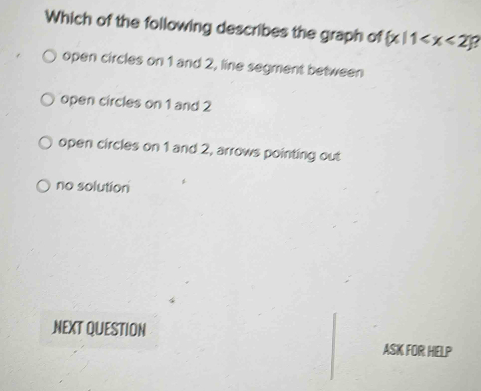 Which of the following describes the graph of  x|1
open circles on 1 and 2, line segment between
open circles on 1 and 2
open circles on 1 and 2, arrows pointing out
no solution
NEXT QUESTION
ASK FOR HELP