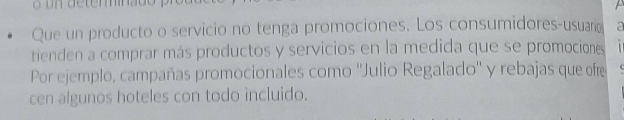 Que un producto o servicio no tenga promociones. Los consumidores-usuario a 
tienden a comprar más productos y servicios en la medida que se promociones 
Por ejemplo, campañas promocionales como ''Julio Regalado'' y rebajas que ofre 
cen algunos hoteles con todo incluido.