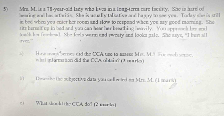 Mrs. M. is a 78-year -old lady who lives in a long-term care facility. She is hard of 
hearing and has arthritis. She is usually talkative and happy to see you. Today she is still 
in bed when you enter her room and slow to respond when you say good morning. She 
sits herself up in bed and you can hear her breathing heavily. You approach her and 
touch her forehead. She feels warm and sweaty and looks pale. She says, “I hurt all 
over.” 
a) How many senses did the CCA use to assess Mrs. M.? For each sense, 
what information did the CCA obtain? (3 marks) 
b) Describe the subjective data you collected on Mrs. M. (1 mark) 
c) What should the CCA do? (2 marks)