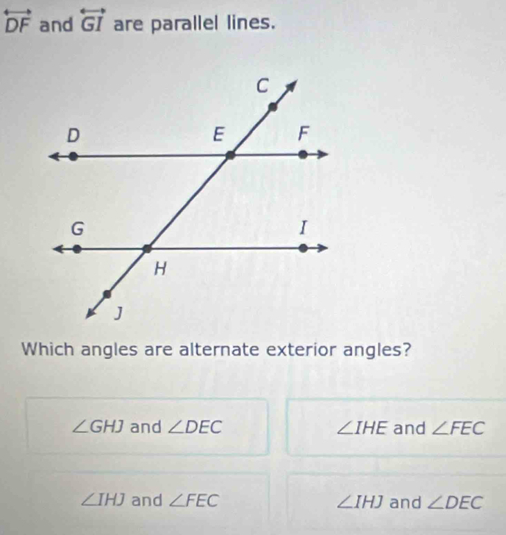 overleftrightarrow DF and overleftrightarrow GI are parallel lines.
Which angles are alternate exterior angles?
∠ GHJ and ∠ DEC ∠ IHE and ∠ FEC
∠ IHJ and ∠ FEC ∠ IHJ and ∠ DEC