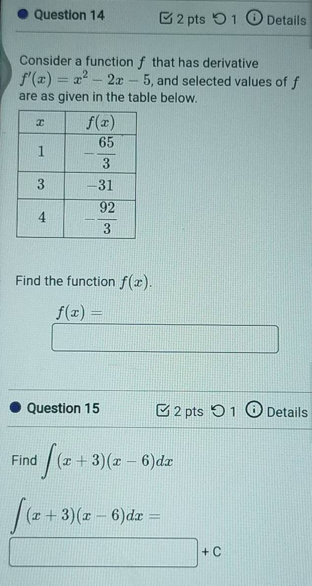 3 2 pts 0 1 ⓘ Details
Consider a function f that has derivative
f'(x)=x^2-2x-5 , and selected values of f
are as given in the table below.
Find the function f(x).
f(x)=
|z_circ -1||^circ ||_circ ||_circ |
Question 15 2 pts 0 1  Details
Find ∈t (x+3)(x-6)dx
∈t (x+3)(x-6)dx=
□ +c