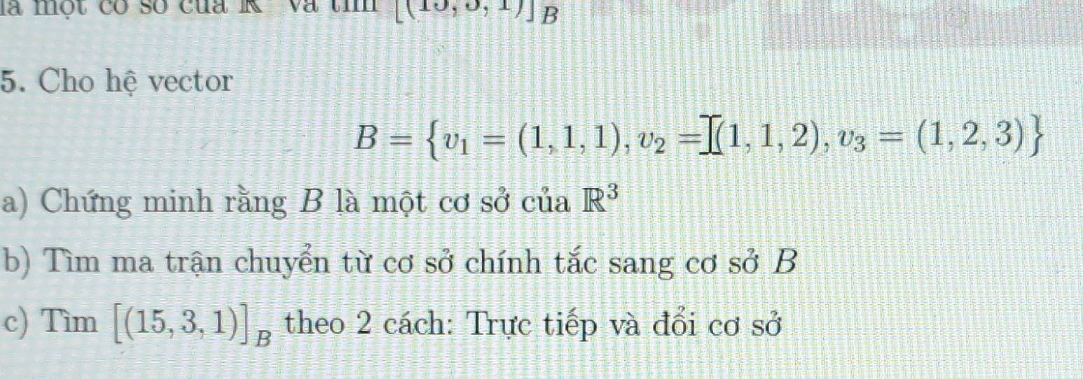 là một có số cua R và tí [(10,0,1)]B
5. Cho hệ vector
B= v_1=(1,1,1),v_2=prodlimits (1,1,2),v_3=(1,2,3)
a) Chứng minh rằng B là một cơ sở của R^3
b) Tìm ma trận chuyển từ cơ sở chính tắc sang cơ sở B
c) Tìm [(15,3,1)]_B theo 2 cách: Trực tiếp và đổi cơ sở