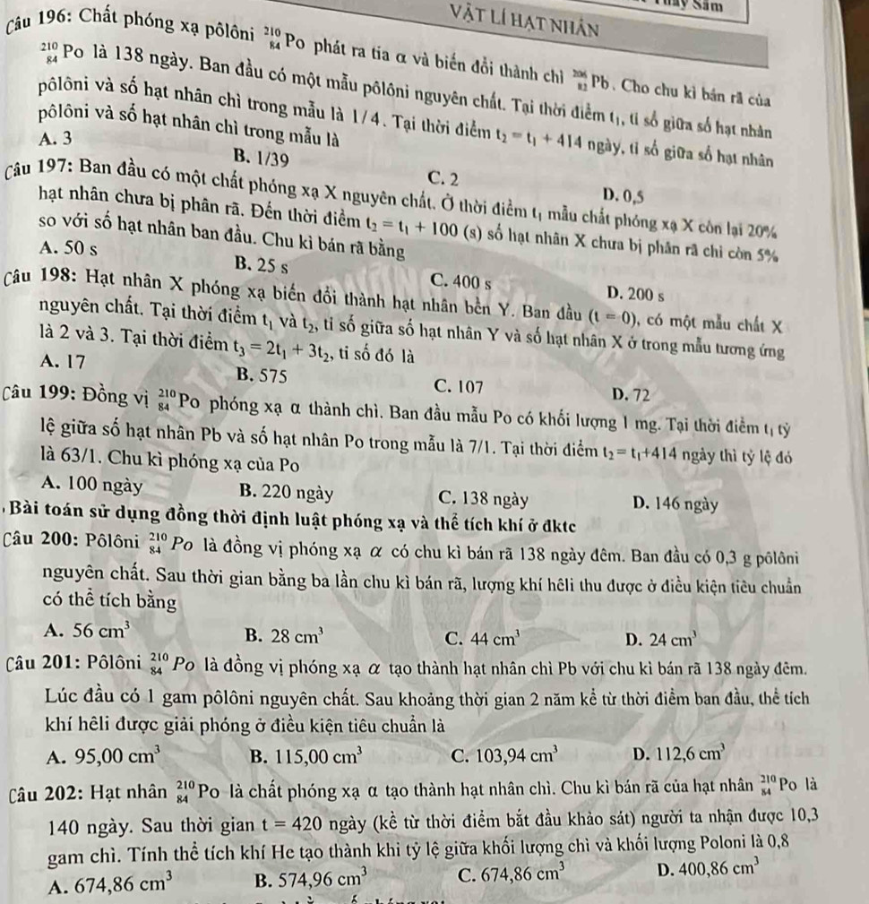 Sây Sâm
Vật Lí hạt nhân
* Câu 196: Chất phóng xạ pôlôni beginarrayr 210 84endarray Po phát ra tía α và biến đổi thành chỉ _(81)^(206)Pb. Cho chu kì bán rã của
beginarrayr 210 84endarray Po là 138 ngày. Ban đầu có một mẫu pôlôni nguyên chất. Tại thời điểm tị, tỉ số giữa số hạt nhân
pôlôni và số hạt nhân chì trong mẫu là 1/4. Tại thời điểm t_2=t_1+414 ngày, tỉ số giữa số hạt nhân
vôlôni và số hạt nhân chì trong mẫu là
A. 3
B. 1/39 C. 2
D. 0,5
Câu 197: Ban đầu có một chất phóng xạ X nguyên chất. Ở thời điểm tị mẫu chất phóng xạ X côn lại 20%
hạt nhân chưa bị phân rã. Đến thời điểm t_2=t_1+100 (s) số hạt nhân X chưa bị phân rã chỉ còn 5%
so với số hạt nhân ban đầu. Chu kỉ bán rã bằng
A. 50 s
B. 25 s C. 400 s D. 200 s
Câu 198: Hạt nhân X phóng xạ biến đổi thành hạt nhân bên Y. Ban đầu (t=0) ), có một mẫu chất X
nguyên chất. Tại thời điểm t_1 và t_2 , ti shat o shat 0 giữa số hạt nhân Y và số hạt nhân X ở trong mẫu tương ứng
là 2 và 3. Tại thời điểm t_3=2t_1+3t_2 , tỉ số đó là
A. 17 B. 575
C. 107 D. 72
Câu 199: Đồng vị beginarrayr 210 84endarray Po phóng xạ α thành chì. Ban đầu mẫu Po có khối lượng 1 mg. Tại thời điểm t_1 tỷ
lệ giữa số hạt nhân Pb và số hạt nhân Po trong mẫu là 7/1. Tại thời điểm t_2=t_1+414 ngày thì tỷ lệ đó
là 63/1. Chu kì phóng xạ của Po
A. 100 ngày B. 220 ngày C. 138 ngày D. 146 ngày
Bài toán sử dụng đồng thời định luật phóng xạ và thể tích khí ở đktc
âu 200: Pôlôni beginarrayr 210 84endarray Po là đồng vị phóng xạ α có chu kì bán rã 138 ngày đêm. Ban đầu có 0,3 g pôlôni
nguyên chất. Sau thời gian bằng ba lần chu kì bán rã, lượng khí hêli thu được ở điều kiện tiêu chuẩn
có thể tích bằng
A. 56cm^3 B. 28cm^3 C. 44cm^3 D. 24cm^3
Câu 201: Pôlôni beginarrayr 210 84endarray Po là đồng vị phóng xạ α tạo thành hạt nhân chì Pb với chu kì bán rã 138 ngày đêm.
Lúc đầu có 1 gam pôlôni nguyên chất. Sau khoảng thời gian 2 năm kể từ thời điểm ban đầu, thể tích
khí hêli được giải phóng ở điều kiện tiêu chuẩn là
A. 95,00cm^3 B. 115,00cm^3 C. 103,94cm^3 D. 112,6cm^3
Câu 202: Hạt nhân beginarrayr 210 84endarray Po là chất phóng xạ α tạo thành hạt nhân chì. Chu kì bán rã của hạt nhân beginarrayr 210 84endarray Po là
140 ngày. Sau thời gian t=420 ngày (kề từ thời điểm bắt đầu khảo sát) người ta nhận được 10,3
gam chì. Tính thể tích khí He tạo thành khi tỷ lệ giữa khối lượng chì và khối lượng Poloni là 0,8
A. 674,86cm^3 B. 574,96cm^3 C. 674,86cm^3 D. 400,86cm^3