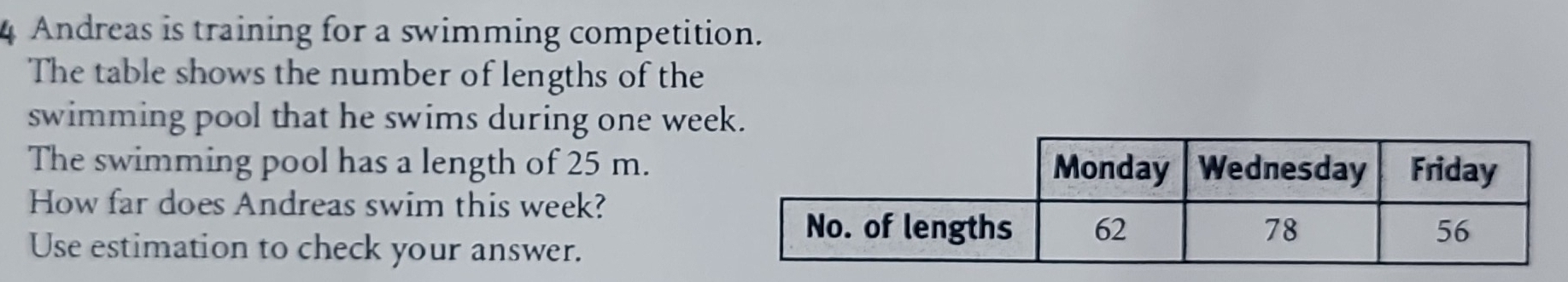Andreas is training for a swimming competition. 
The table shows the number of lengths of the 
swimming pool that he swims during one week. 
The swimming pool has a length of 25 m. 
How far does Andreas swim this week? 
Use estimation to check your answer.