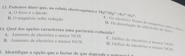 Podemos dizer que, na célula electroquímica Mg^0/Mg^(2+)//Fe^(2+)/Fe^0 :
A. O ferro é o ânodo
B. O magnésio sofre redução
C. Os electrões fluem do magnésio para o ferro
D. Há dissolução do eléctrodo de ferro
14. Qual das opções caracteriza uma partícula reduzida?
A. Aumento de electrões e maior NOX
B. Aumento de electrões e menor NOX
C. Défice de electrões e menor NOX
D. Défice de electrões e maior NOX
5. Identifique a opção que o factor de que depende o potenco