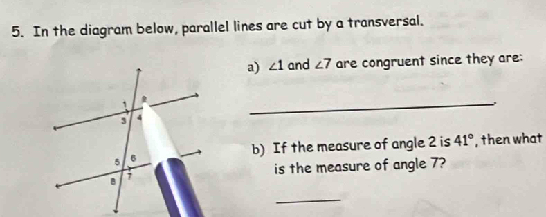 In the diagram below, parallel lines are cut by a transversal. 
a) ∠ 1 and ∠ 7 are congruent since they are: 
_ 
b) If the measure of angle 2 is 41° , then what 
is the measure of angle 7? 
_