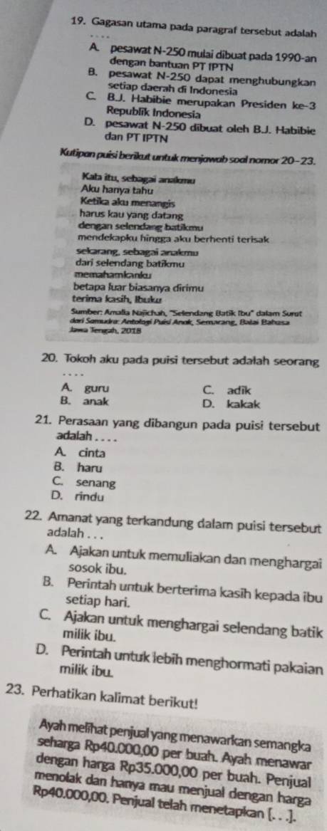 Gagasan utama pada paragraf tersebut adalah
A. pesawat N-250 mulai dibuat pada 1990-an
dengan bantuan PT IPTN
B. pesawat N-250 dapat menghubungkan
setiap daerah di Indonesia
C. B.J. Habibie merupakan Presiden ke-3
Republik Indonesia
D. pesawat N-250 dibuat oleh B.J. Habibie
dan PT IPTN
Kutipan puisi berikut untuk menjawab soal nomor 20-23.
Kata îtu, sebagai anamu
Aku hanya tahu
Ketika aku menangis
harus kau yang datang
dengan selendang batikmu
mendekapku hingga aku berhenti terisak
sekarang, sebagai anakmu
dari selendang batikmu
memahamkanku
betapa luar biasanya dirimu
terima kasih, Ibuku
Sumber: Amalia Najichah, ''Selendang Batik Ibu'' dalam Surst
dori Somudro: Antologí Puísi Anok, Semarang, Bałai Bahasa
Jawa Tengah, 2018
20. Tokoh aku pada puisi tersebut adalah seorang
A. guru C. adik
B. anak D. kakak
21. Perasaan yang dibangun pada puisi tersebut
adalah . . . .
A. cinta
B. haru
C. senang
D. rindu
22. Amanat yang terkandung dalam puisi tersebut
adalah . . .
A. Ajakan untuk memuliakan dan menghargai
sosok ibu.
B. Perintah untuk berterima kasih kepada ibu
setiap hari.
C. Ajakan untuk menghargai selendang batik
milik ibu.
D. Perintah untuk lebih menghormati pakaian
milik ibu.
23. Perhatikan kalimat berikut!
Ayah melihat penjual yang menawarkan semangka
seharga Rp40.000,00 per buah. Ayah menawar
dengan harga Rp35.000,00 per buah. Penjual
menolak dan hanya mau menjual dengan harga
Rp40.000,00. Penjual telah menetapkan [. . .].