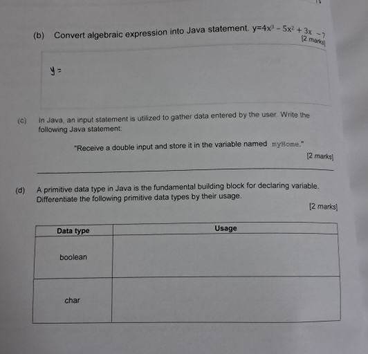 Convert algebraic expression into Java statement. y=4x^3-5x^2+3x-7
(2 marks) 
(c) In Java, an input statement is utilized to gather data entered by the user. Write the 
following Java statement: 
"Receive a double input and store it in the variable named myHome." 
[2 marks] 
(d) A primitive data type in Java is the fundamental building block for declaring variable. 
Differentiate the following primitive data types by their usage. [2 marks]