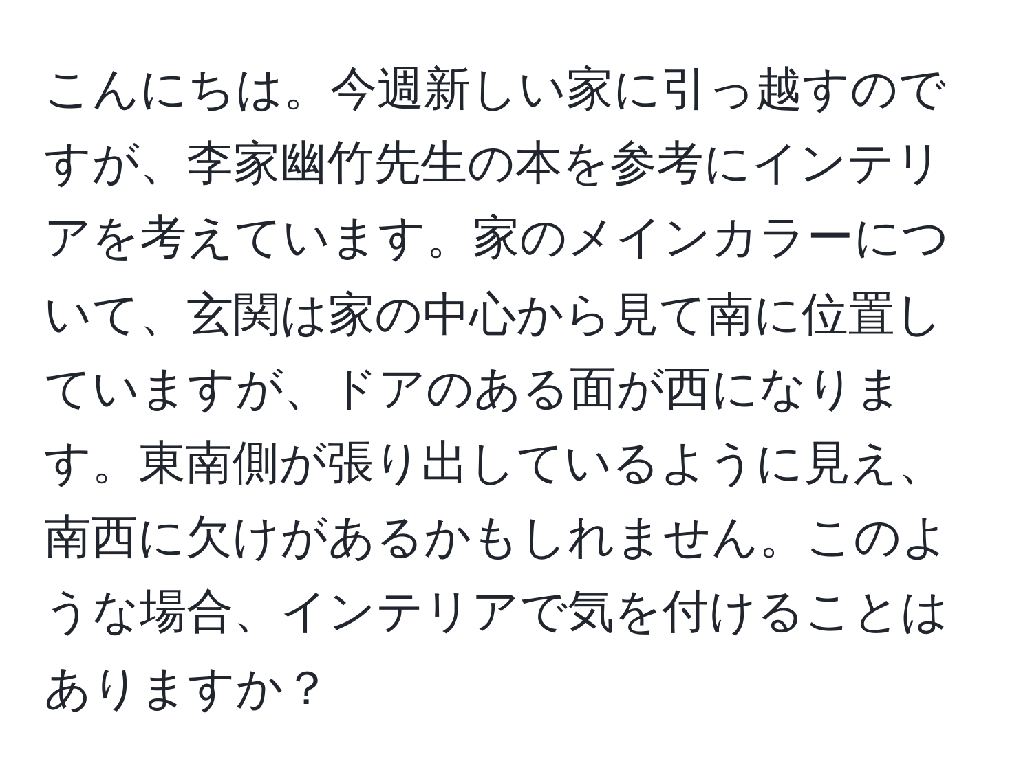 こんにちは。今週新しい家に引っ越すのですが、李家幽竹先生の本を参考にインテリアを考えています。家のメインカラーについて、玄関は家の中心から見て南に位置していますが、ドアのある面が西になります。東南側が張り出しているように見え、南西に欠けがあるかもしれません。このような場合、インテリアで気を付けることはありますか？