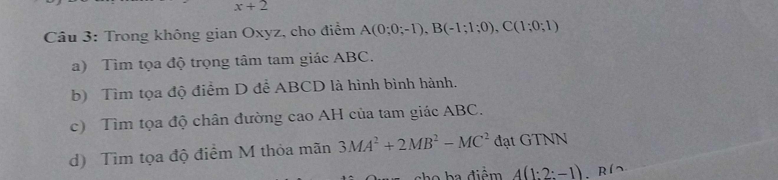 x+2
Câu 3: Trong không gian Oxyz, cho điểm A(0;0;-1), B(-1;1;0), C(1;0;1)
a) Tìm tọa độ trọng tâm tam giác ABC. 
b) Tìm tọa độ điểm D để ABCD là hình bình hành. 
c) Tìm tọa độ chân đường cao AH của tam giác ABC. 
d) Tìm tọa độ điểm M thỏa mãn 3MA^2+2MB^2-MC^2 đạt GTNN 
sho ha điểm A(1:2:-1) 、 Rí