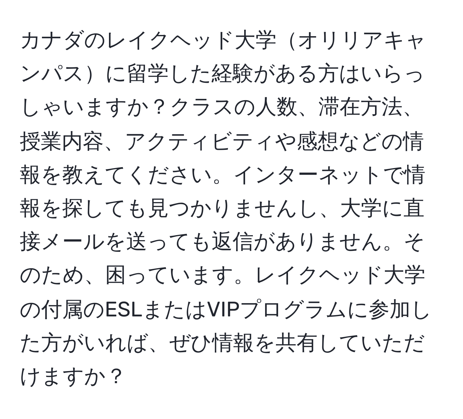 カナダのレイクヘッド大学オリリアキャンパスに留学した経験がある方はいらっしゃいますか？クラスの人数、滞在方法、授業内容、アクティビティや感想などの情報を教えてください。インターネットで情報を探しても見つかりませんし、大学に直接メールを送っても返信がありません。そのため、困っています。レイクヘッド大学の付属のESLまたはVIPプログラムに参加した方がいれば、ぜひ情報を共有していただけますか？