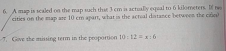 A map is scaled on the map such that 3 cm is actually equal to 6 kilometers. If two 
cities on the map are 10 cm apart, what is the actual distance between the cites? 
7. Give the missing term in the proportion 10:12=x:6