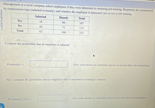 Management at a local company asked employees if they were interested in obtaining job training. Responses are summarized 
by employment type (salaried or hourly), and whether the eested (yes or no) in job training. 
: 
Compute the probability that an employee is salaried.
P(salaried) v_0 □ Give your answer as a decimal, precise to at least three decimal places. 
Next, compute the probability that an employee who is interested in training is salaried.
P(ularied|yis)=□ Give your answer as a decimal, precise to at least three decimal places