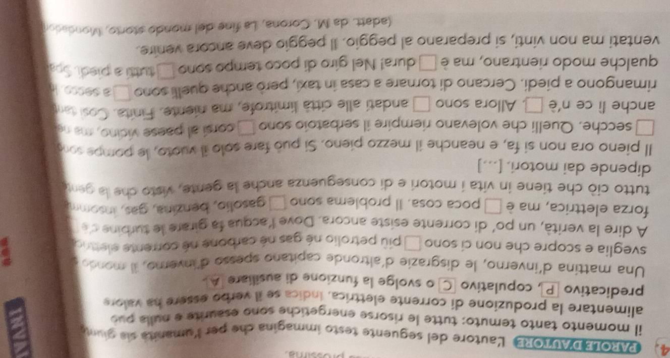PAROLED'AUTORE Lautore del seguente testo immagina che per lumanita sia giunte 
il momento tanto temuto: tutte le risorse energetiche sono esaurite e nulla pub 
alimentare la produzione di corrente elettrica, índica se il verbo essere ha valore 
predicativo P, copulativo C o svolge la funzione di ausiliare [A. 
Una mattina d'inverno, le disgrazie d'altronde capitano spesso d'inverno, il mondo 
sveglia e scopre che non ci sono □ più petrolio né gas né carbone né corrente elettrica 
A dire la verità, un po' di corrente esiste ancora. Dove l'acqua fa girare le turbine de 
forza elettrica, ma è □ poca cosa. Il problema sono □ gasolio, benzina, gas, insomm 
tutto ciò che tiene in vita í motori e di conseguenza anche la gente, visto che la gent 
dipende dai motori. [...] 
Il pieno ora non si fa, e neanche il mezzo pieno. Si può fare solo il vuoto, le pompe sono 
secche. Quelli che volevano riempire il serbatoio sono □ corsí al paese vicino, ma ne 
anche lì ce n 'è □ . Allora sono □ andati alle città limitrofe, ma niente. Finita. Cosi tant 
rimangono a piedi. Cercano di tornare a casa in taxi, però anche quelli sono □ a secse. 
qualche modo rientrano, ma è □ dura! Nel giro di poco tempo sono □ tuttí a piedi. Spa 
ventati ma non vinti, si preparano al peggio. Il peggio deve ancora venire. 
(adatt. da M. Corona, La fine del mondó storto, Mondadon