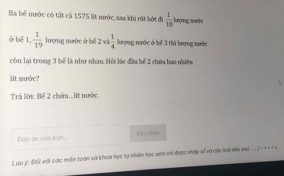 Ba bể nước có tất cả 1575 lít nước, sau khi rút bớt đi  1/10  lượng nước 
ở bể 1,  1/19  lượng nước ở bể 2 và  1/4  lượng nước ở bể 3 thì lượng nước 
còn lại trong 3 bể là như nhau. Hỏi lúc đầu bể 2 chứa bao nhiêu 
lít nước? 
Trả lời: Bể 2 chứa...lít nước. 
Xác nhận 
Đáp án của bạn... 
Lưu ý : Đối với các môn toán và khoa học tự nhiên học sinh chỉ được nhập số và các loại dấu sau: . , /-+>