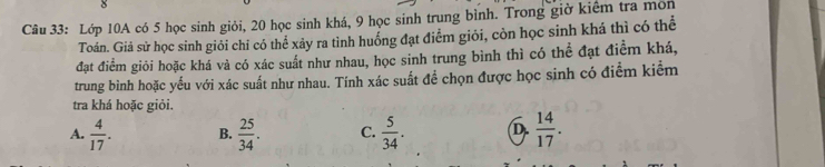 Lớp 10A có 5 học sinh giỏi, 20 học sinh khá, 9 học sinh trung bình. Trong giờ kiểm tra mon
Toán. Giả sử học sinh giỏi chỉ có thể xảy ra tình huống đạt điểm giỏi, còn học sinh khá thì có thể
đạt điểm giỏi hoặc khá và có xác suất như nhau, học sinh trung bình thì có thể đạt điểm khá,
trung bình hoặc yếu với xác suất như nhau. Tính xác suất để chọn được học sinh có điểm kiểm
tra khá hoặc giỏi.
A.  4/17 . B.  25/34 . C.  5/34 . D.  14/17 .