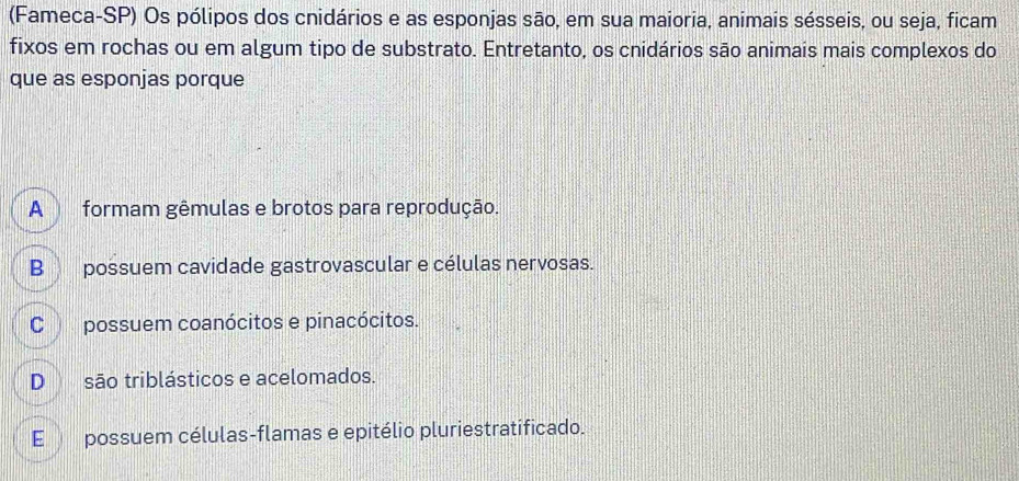 (Fameca-SP) Os pólipos dos cnidários e as esponjas são, em sua maioria, animais sésseis, ou seja, ficam
fixos em rochas ou em algum tipo de substrato. Entretanto, os cnidários são animais mais complexos do
que as esponjas porque
A formam gêmulas e brotos para reprodução.
B possuem cavidade gastrovascular e células nervosas.
C possuem coanócitos e pinacócitos.
D são triblásticos e acelomados.
E possuem células-flamas e epitélio pluriestratificado.