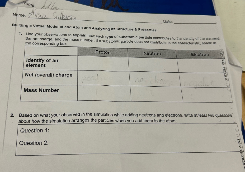 Name: 
_ 
Name: 
Date:_ 
Building a Virtual Model of and Atom and Analyzing its Structure & Properties 
1. Use your observations to explain how each type of subatomic particle contributes to the identity of the elemen 
the net charge, and the mass number. If a subatomic particle does not contribute to the characteristic, shade in 
the cor 
2. Based on what your observed in the simulation while adding neutrons and electrons, write at least two questions 
about how the simulation arranges the particles when you add them to the atom. 
Question 1: 
Question 2:
