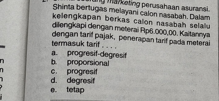 ung marketing perusahaan asuransi.
Shinta bertugas melayani calon nasabah. Dalam
kelengkapan berkas calon nasabah selalu
dilengkapi dengan meterai Rp6.000,00. Kaitannya
dengan tarif pajak, penerapan tarif pada meterai
termasuk tarif . . . .
a. progresif-degresif
b. proporsional
c. progresif
d. degresif
e. tetap