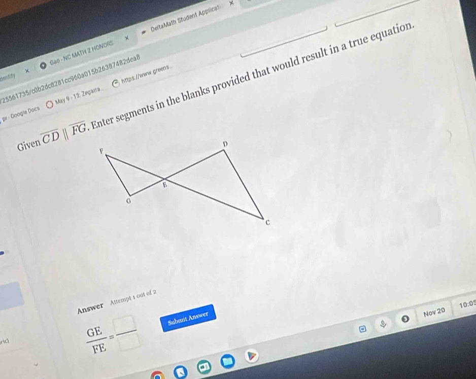 Gao - NC MATH 2 HONORS DeltaMath Student Applicat 
dentify 25561735/c0b2dc8281cc960a015b26387482dea8 
Given overline CD||overline FG. Enter segments in the blanks provided that would result in a true equation 
pr - Google Docs May 9-13: Zegarra https://www.greens . 
Answer Attempt 1 out of 2 
Nov 20 10:05 
ric
 GE/FE = □ /□   Submit Answer