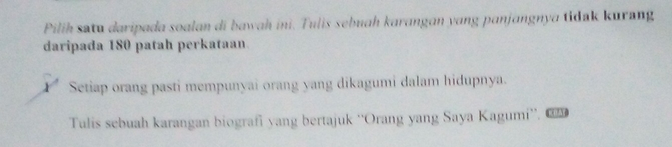 Pilih satu daripada soalan di bawah ini. Tulis sebuah karangan yang panjangnya tidak kurang 
daripada 180 patah perkataan. 
Setiap orang pasti mempunyai orang yang dikagumi dalam hidupnya. 
Tulis sebuah karangan biografi yang bertajuk ''Orang yang Saya Kagumi''. CO 3