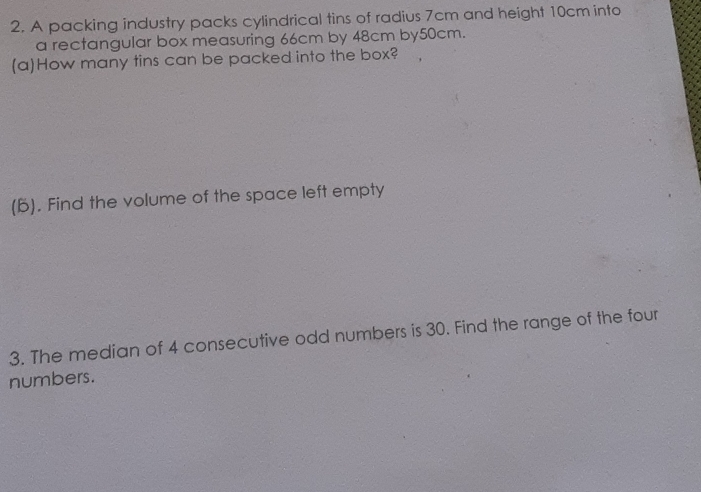 A packing industry packs cylindrical tins of radius 7cm and height 10cm into 
a rectangular box measuring 66cm by 48cm by50cm. 
(a)How many tins can be packed into the box? 
(B). Find the volume of the space left empty 
3. The median of 4 consecutive odd numbers is 30. Find the range of the four 
numbers.