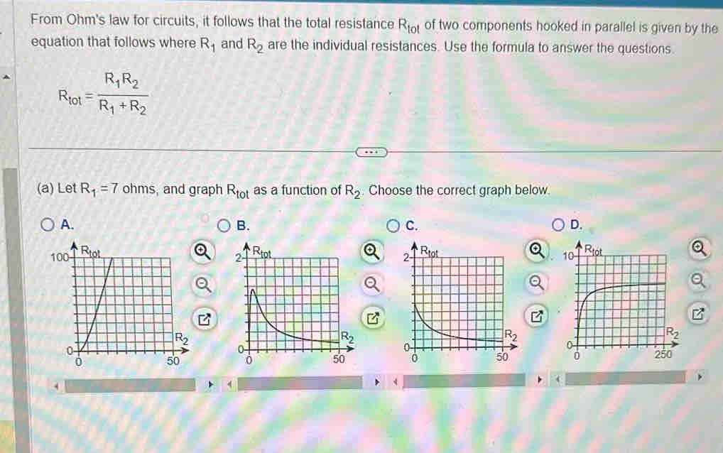 From Ohm's law for circuits, it follows that the total resistance R_tot of two components hooked in parallel is given by the
equation that follows where R_1 and R_2 are the individual resistances. Use the formula to answer the questions.
R_tot=frac R_1R_2R_1+R_2
(a) Let R_1=7 ohms, and graph R_tot as a function of R_2 Choose the correct graph below.
A.
B.
C.
D.
[^*

,
4
4