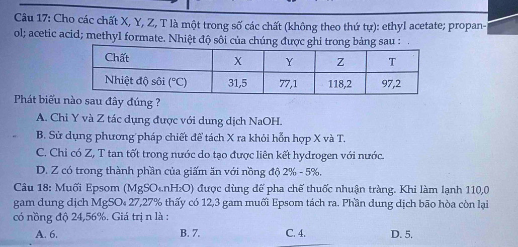 Cho các chất X, Y, Z, T là một trong số các chất (không theo thứ tự): ethyl acetate; propan-l
ol; acetic acid; methyl formate. Nhiệt độ sôi của chúng được ghi trong bảng sau :
Phát biểu nào sau đây đúng ?
A. Chi Y và Z tác dụng được với dung dịch NaOH.
B. Sử dụng phương pháp chiết để tách X ra khỏi hỗn hợp X và T.
C. Chi có Z, T tan tốt trong nước do tạo được liên kết hydrogen với nước.
D. Z có trong thành phần của giấm ăn với nồng độ 2% - 5%.
Câu 18: Muối Epsom (M gSO_4.nH_2O) được dùng để pha chế thuốc nhuận tràng. Khi làm lạnh 110,0
gam dung dịch MgSO₄ 27,27% thấy có 12,3 gam muối Epsom tách ra. Phần dung dịch bão hòa còn lại
có nồng độ 24,56%. Giá trị n là :
A. 6. B. 7. C. 4. D. 5.