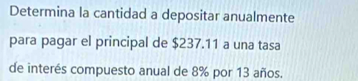 Determina la cantidad a depositar anualmente 
para pagar el principal de $237.11 a una tasa 
de interés compuesto anual de 8% por 13 años.