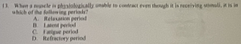 When a muscle is physiologically unable to contract even though it is recelying stimuli, it is in
which of the follawing periads?
A. Relaxation period
B. Latent period
C. Fatigue period
D. Refractory period