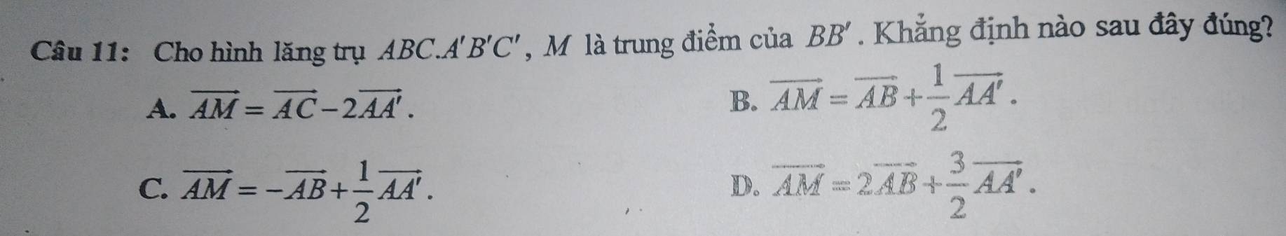 Cho hình lăng trụ ABC.A B'C' , M là trung điểm cuaBB'. Khẳng định nào sau đây đúng?
A. vector AM=vector AC-2vector AA'. B. overline AM=overline AB+ 1/2 overline AA'.
C. vector AM=-vector AB+ 1/2 vector AA'. vector AM=2vector AB+ 3/2 vector AA'. 
D.