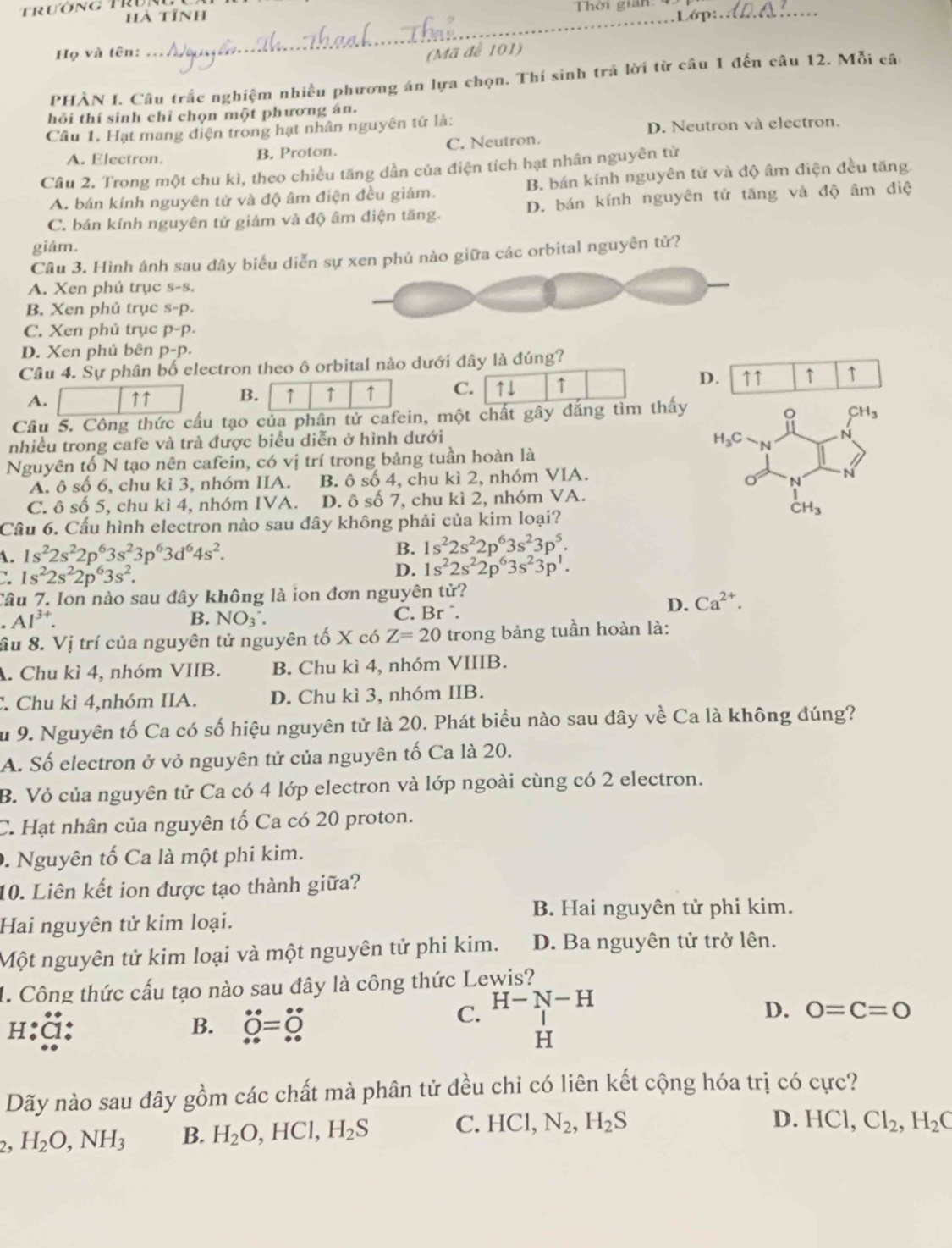 trường Tru
hà tỉnh Thời gian Lớp_
_
Họ và tên: (Mã đễ 101)
PHÀN I. Câu trắc nghiệm nhiều phương án lựa chọn. Thí sinh trả lời từ câu 1 đến câu 12. Mỗi câ
hỏi thí sinh chỉ chọn một phương án.
Câu 1. Hạt mang điện trong hạt nhân nguyên tứ là:
D. Neutron và electron.
A. Electron. B. Proton. C. Neutron.
Câu 2. Trong một chu kì, theo chiều tăng dần của điện tích hạt nhân nguyên tử
A. bán kính nguyên tử và độ âm điện đều giám. B. bán kính nguyên tử và độ âm điện đều tăng
C. bán kính nguyên tử giảm và độ âm điện tăng. D. bán kính nguyên tử tăng và độ âm điệ
giám.
Câu 3. Hình ánh sau đây biểu diễo giữa các orbital nguyên tử?
A. Xen phủ trục s-s.
B. Xen phủ trục s-p.
C. Xen phủ trục p-p.
D. Xen phủ bên D-I ),
Câu 4. Sự phân bố electron theo ô orbital nào dưới đây là đúng?
A. ↑↑ B. ↑ ↑ ↑ C. ↑↓ ↑
D. ↑↑ ↑ ↑
Cầu 5. Công thức cấu tạo của phân tử cafein, một chất gây đắng tìm thấy
。 CH_3
nhiều trong cafe và trà được biểu diễn ở hình dưới
H_3C
N
Nguyên tố N tạo nên cafein, có vị trí trong bảng tuần hoàn là
A. ô số 6, chu kì 3, nhóm IIA. B. ô số 4, chu kì 2, nhóm VIA.
o N N
C. ô số 5, chu kì 4, nhóm IVA. D. ô số 7, chu kì 2, nhóm VA.
CH_3
Cầu 6. Cầu hình electron nào sau đây không phải của kim loại?
A. 1s^22s^22p^63s^23p^63d^64s^2.
B. 1s^22s^22p^63s^23p^5.
1s^22s^22p^63s^2.
D. 1s^22s^22p^63s^23p^1.
Câu 7. Ion nào sau đây không là ion đơn nguyên tử?
D. Ca^(2+).
.Al^(3+). C. Br  .
B. NO_3^-.
ầu 8. Vị trí của nguyên tử nguyên tố X có Z=20 trong bảng tuần hoàn là:
A. Chu kì 4, nhóm VIIB. B. Chu kì 4, nhóm VIIIB.
C. Chu kì 4,nhóm IIA. D. Chu kì 3, nhóm IIB.
Su 9. Nguyên tố Ca có số hiệu nguyên tử là 20. Phát biểu nào sau đây về Ca là không đúng?
A. Số electron ở vỏ nguyên tử của nguyên tố Ca là 20.
B. Vỏ của nguyên tử Ca có 4 lớp electron và lớp ngoài cùng có 2 electron.
C. Hạt nhân của nguyên tố Ca có 20 proton.
0. Nguyên tố Ca là một phi kim.
10. Liên kết ion được tạo thành giữa?
B. Hai nguyên tử phi kim.
Hai nguyên tử kim loại.
Một nguyên tử kim loại và một nguyên tử phi kim. D. Ba nguyên tử trở lên.
1. Công thức cấu tạo nào sau đây là công thức Lewis?
h:ã: B. dot O=dot O
C. H-N-H
D. 0=C=0
H
Dãy nào sau đây gồm các chất mà phân tử đều chi có liên kết cộng hóa trị có cực?
2. H_2O,NH_3 B. H_2O,HCl,H_2S C. HCl,N_2,H_2S
D. HCl,Cl_2,H_2C