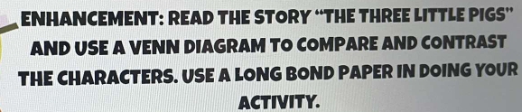 ENHANCEMENT: READ THE STORY “THE THREE LITTLE PIGS” 
AND USE A VENN DIAGRAM TO COMPARE AND CONTRAST 
THE CHARACTERS. USE A LONG BOND PAPER IN DOING YOUR 
ACTIVITY.