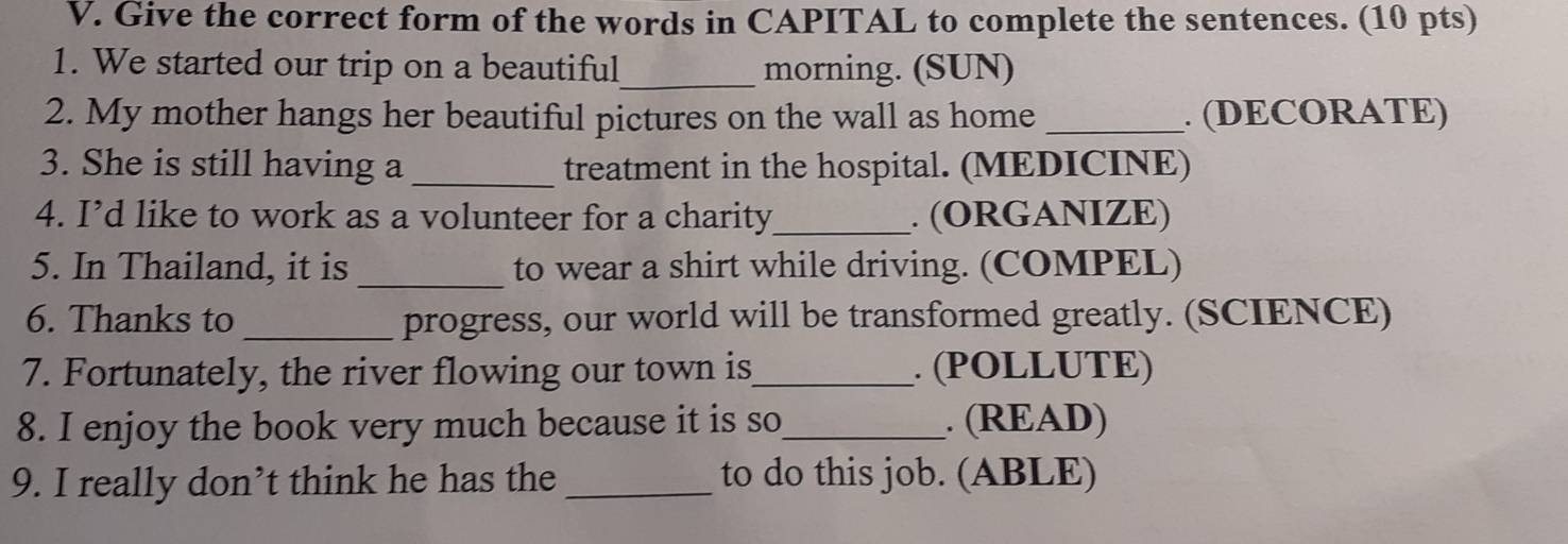 Give the correct form of the words in CAPITAL to complete the sentences. (10 pts) 
1. We started our trip on a beautiful_ morning. (SUN) 
2. My mother hangs her beautiful pictures on the wall as home _. (DECORATE) 
3. She is still having a _treatment in the hospital. (MEDICINE) 
4. I’d like to work as a volunteer for a charity_ . (ORGANIZE) 
_ 
5. In Thailand, it is to wear a shirt while driving. (COMPEL) 
6. Thanks to _progress, our world will be transformed greatly. (SCIENCE) 
7. Fortunately, the river flowing our town is_ . (POLLUTE) 
8. I enjoy the book very much because it is so_ . (READ) 
9. I really don’t think he has the _to do this job. (ABLE)