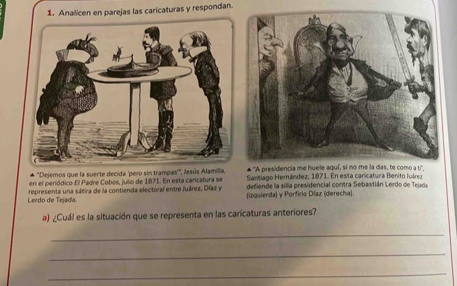 Analicen en parejas las caricaturas y respondan. 
* "Dejemos que la suerte decida "pero sin trampas'", Jesús Alamilla, ▲ "A presidencia me hu''. 
en el periódico El Padre Cobos, julio de 1871. En esta caricatura se Santiago Hernández, 1871. En esta caricatura Benito Juárez 
representa una sátira de la contienda electoral entre Juárez, Díaz y defiende la silla presidencial contra Sebastián Lerdo de Tejada 
Lerdo de Tejada. (izquierda) y Porfirio Díaz (derecha). 
a) ¿Cuál es la situación que se representa en las caricaturas anteriores? 
_ 
_ 
_