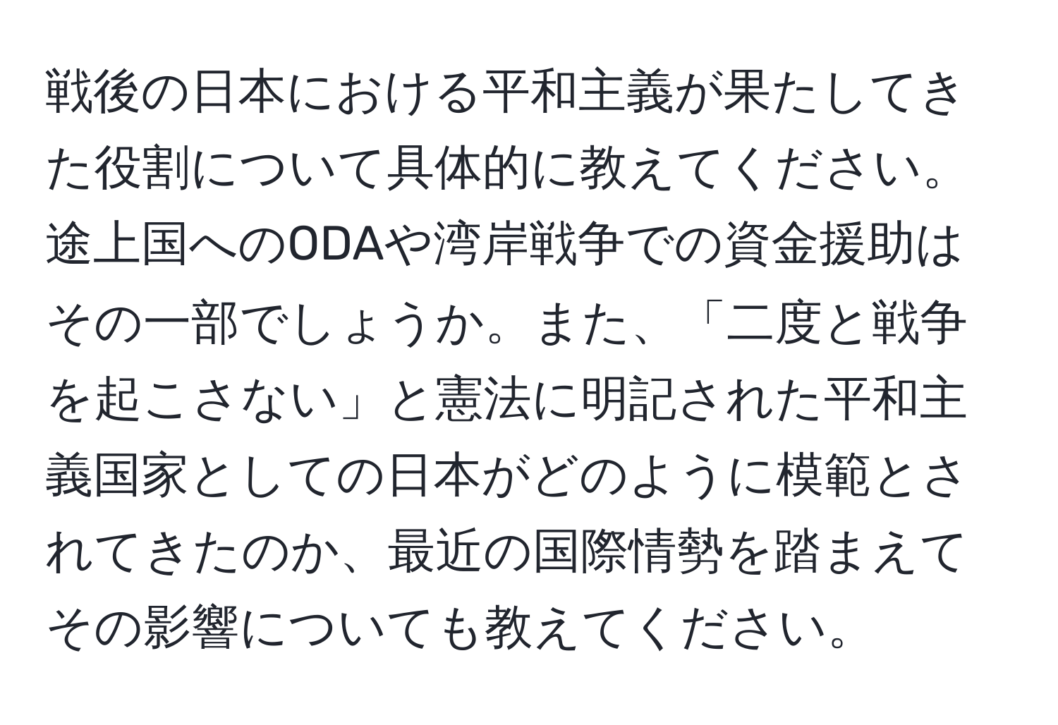 戦後の日本における平和主義が果たしてきた役割について具体的に教えてください。途上国へのODAや湾岸戦争での資金援助はその一部でしょうか。また、「二度と戦争を起こさない」と憲法に明記された平和主義国家としての日本がどのように模範とされてきたのか、最近の国際情勢を踏まえてその影響についても教えてください。