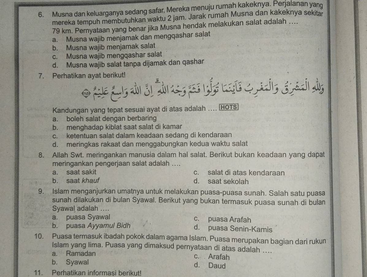 Musna dan keluarganya sedang safar, Mereka menuju rumah kakeknya. Perjalanan yang
mereka tempuh membutuhkan waktu 2 jam. Jarak rumah Musna dan kakeknya sekitar
79 km. Pernyataan yang benar jika Musna hendak melakukan salat adalah ....
a. Musna wajib menjamak dan mengqashar salat
b. Musna wajib menjamak salat
c. Musna wajib mengqashar salat
d. Musna wajib salat tanpa dijamak dan qashar
7. Perhatikan ayat berikut!
od L 
Kandungan yang tepat sesuai ayat di atas adalah .... HOTS
a. boleh salat dengan berbaring
b. menghadap kiblat saat salat di kamar
c. ketentuan salat dalam keadaan sedang di kendaraan
d. meringkas rakaat dan menggabungkan kedua waktu salat
8. Allah Swt. meringankan manusia dalam hal salat. Berikut bukan keadaan yang dapat
meringankan pengerjaan salat adalah ....
a. saat sakit c. salat di atas kendaraan
b. saat khauf d. saat sekolah
9. Islam menganjurkan umatnya untuk melakukan puasa-puasa sunah. Salah satu puasa
sunah dilakukan di bulan Syawal. Berikut yang bukan termasuk puasa sunah di bulan
Syawal adalah ..
a. puasa Syawal c. puasa Arafah
b. puasa Ayyamul Bidh d. puasa Senin-Kamis
10. Puasa termasuk ibadah pokok dalam agama Islam. Puasa merupakan bagian dari rukun
Islam yang lima. Puasa yang dimaksud pernyataan di atas adalah ....
a. Ramadan c. Arafah
b. Syawal d. Daud
11. Perhatikan informasi berikut!