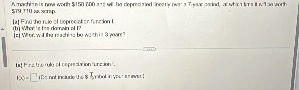 A machine is now worth $158,600 and will be depreciated linearly over a 7-year period, at which time it will be worth
$79,710 as scrap. 
(a) Find the rule of depreciation function f. 
(b) What is the domain of f? 
(c) What will the machine be worth in 3 years? 
(a) Find the rule of depreciation function f.
f(x)=□ (Do not include the $ symbol in your answer.)