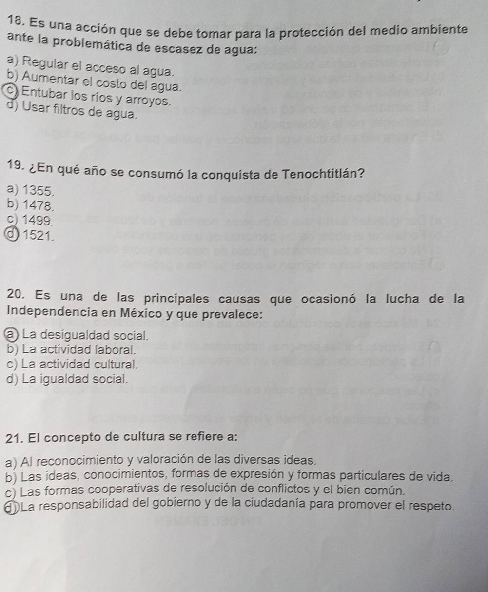 Es una acción que se debe tomar para la protección del medio ambiente
ante la problemática de escasez de agua:
a) Regular el acceso al agua.
b) Aumentar el costo del agua.
c) Entubar los ríos y arroyos.
d) Usar filtros de agua.
19. ¿En qué año se consumó la conquista de Tenochtitlán?
a) 1355.
b) 1478.
c) 1499.
@ 1521.
20. Es una de las principales causas que ocasionó la lucha de la
Independencia en México y que prevalece:
a) La desigualdad social.
b) La actividad laboral.
c) La actividad cultural.
d) La igualdad social.
21. El concepto de cultura se refiere a:
a) Al reconocimiento y valoración de las diversas ideas.
b) Las ideas, conocimientos, formas de expresión y formas particulares de vida.
c) Las formas cooperativas de resolución de conflictos y el bien común.
dLa responsabilidad del gobierno y de la ciudadanía para promover el respeto.