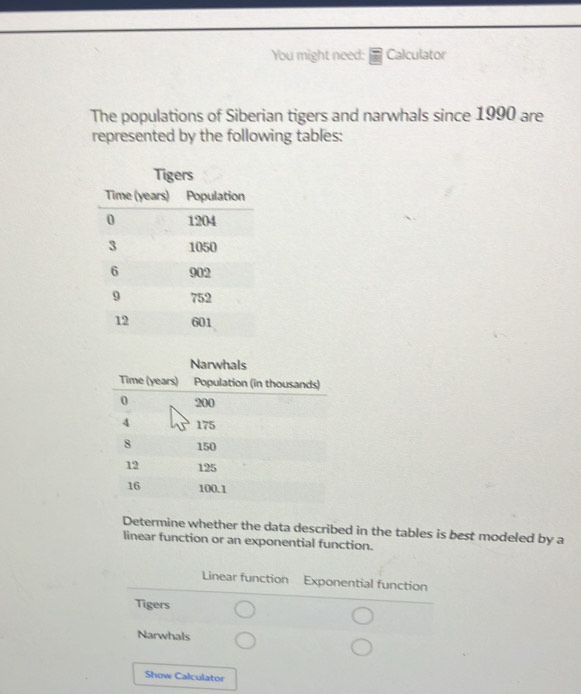 You might need: Calculator
The populations of Siberian tigers and narwhals since 1990 are
represented by the following tables:
Tigers
Narwhals
Determine whether the data described in the tables is best modeled by a
linear function or an exponential function.
Linear function Exponential function
Tigers
Narwhals
Show Calculator