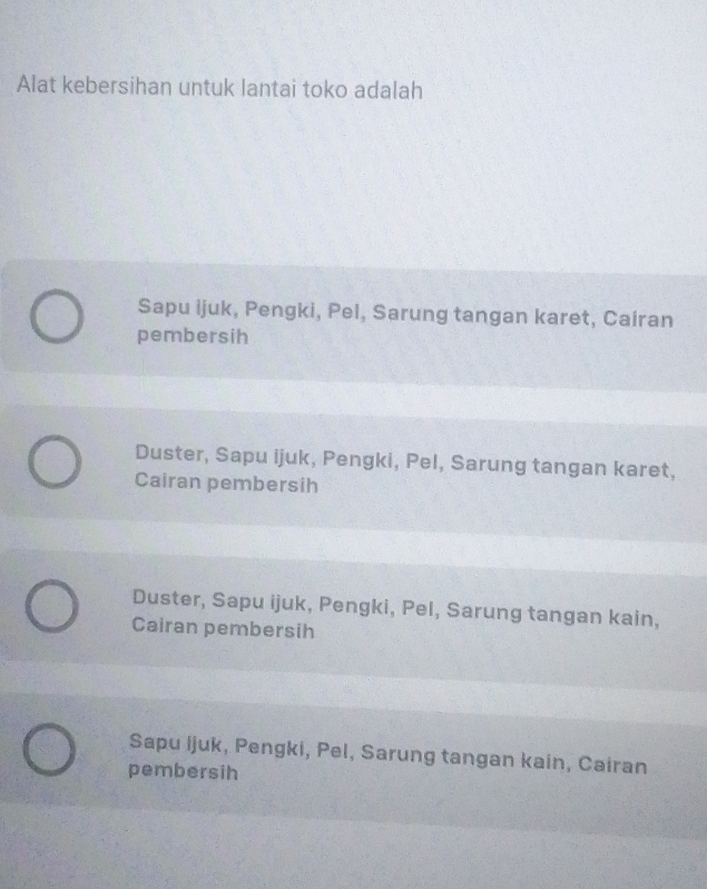 Alat kebersihan untuk lantai toko adalah
Sapu ijuk, Pengki, Pel, Sarung tangan karet, Cairan
pembersih
Duster, Sapu ijuk, Pengki, Pel, Sarung tangan karet,
Cairan pembersih
Duster, Sapu ijuk, Pengki, Pel, Sarung tangan kain,
Cairan pembersih
Sapu Ijuk, Pengki, Pel, Sarung tangan kain, Cairan
pembersih