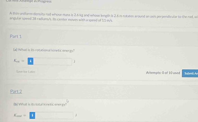 Current Attémpt in Progress 
A thin uniform-density rod whose mass is 2.6 kg and whose length is 2.6 m rotates around an axis perpendicular to the rod, wi 
angular speed 38 radians/s. Its center moves with a speed of 11 m/s. 
Part 1 
(a) What is its rotational kinetic energy?
K_ax=□ J
Save for Eater Attempts: 0 of 10 used Submit An 
Part 2 
(b) What is its total kinetic energy?
K_lal=□ J
