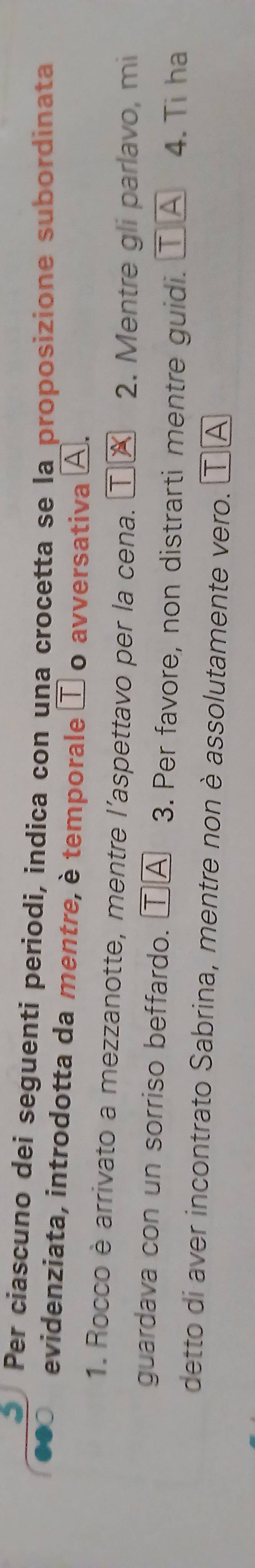Per cíascuno dei seguenti períodi, indica con una crocetta se la proposizione subordinata 
evidenziata, introdotta da mentre, è temporale τ o avversativa A. 
1. Rocco è arrivato a mezzanotte, mentre l'aspettavo per la cena. 2. Mentre gli parlavo, mi 
guardava con un sorriso beffardo. τⒶ 3. Per favore, non distrarti mentre guidi. τ △ 4. Ti ha 
detto di aver incontrato Sabrina, mentre non è assolutamente vero. τ Ⓐ