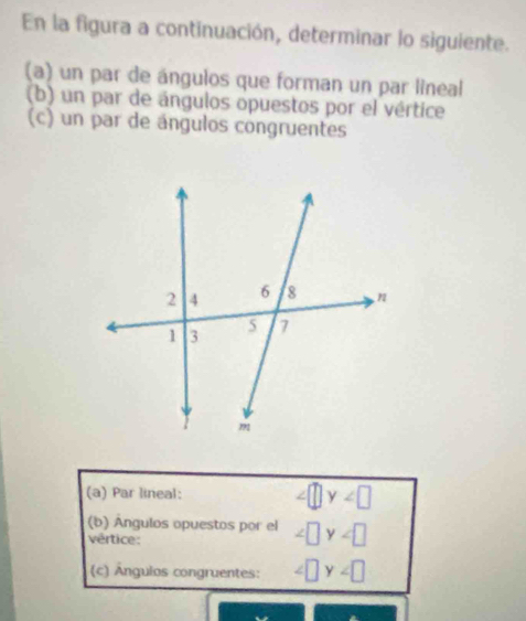 En la figura a continuación, determinar lo siguiente. 
(a) un par de ángulos que forman un par lineal 
(b) un par de ángulos opuestos por el vértice 
(c) un par de ángulos congruentes 
(a) Par lineal:
y
(b) Ángulos opuestos por el ∠ □ y
vértice: 
(c) Ângulos congruentes: ∠ □ y∠ □