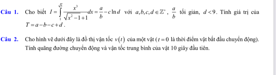 Cho biết I=∈tlimits _1^((sqrt(5))frac x^3)sqrt(x^2-1)+1dx= a/b -cln d với a, b, c, d∈ Z^+,  a/b  tối giản, d<9</tex> . Tính giá trị của
T=a-b-c+d. 
Câu 2. Cho hình vẽ dưới đây là đồ thị vận tốc v(t) của một vật (t=0 là thời điểm vật bắt đầu chuyển động). 
Tính quãng đường chuyển động và vận tốc trung bình của vật 10 giây đầu tiên.