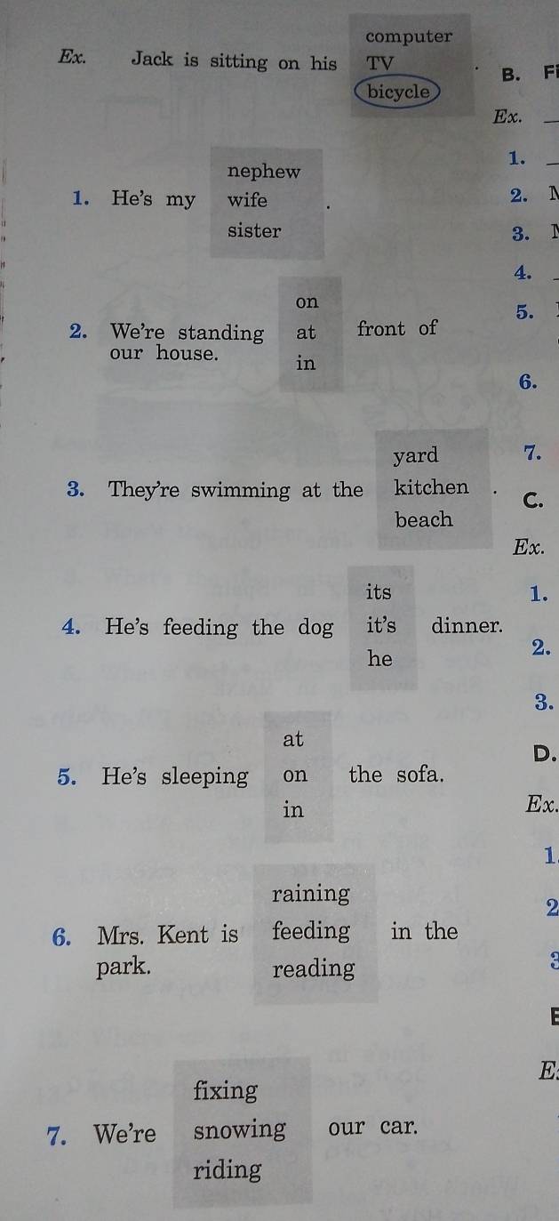 computer
Ex. Jack is sitting on his TV
B. Fi
bicycle
Ex._
1.
nephew
_
1. He's my wife 2. N
sister 3. 1
4.
_
on
2. We're standing at front of 5.
our house. in
6.
yard 7.
3. They're swimming at the kitchen C.
beach
Ex.
its
1.
4. He's feeding the dog it's dinner.
he
2.
3.
at
D.
5. He's sleeping on the sofa.
in Ex.
1
raining
2
6. Mrs. Kent is feeding in the
park. reading
3
E:
fixing
7. We're snowing our car.
riding