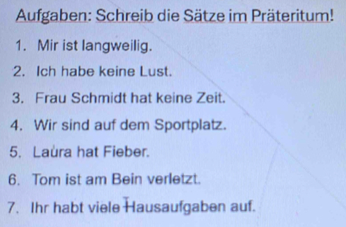 Aufgaben: Schreib die Sätze im Präteritum! 
1. Mir ist langweilig. 
2. Ich habe keine Lust. 
3. Frau Schmidt hat keine Zeit. 
4. Wir sind auf dem Sportplatz. 
5. Laura hat Fieber. 
6. Tom ist am Bein verletzt. 
7. Ihr habt viele Hausaufgaben auf.