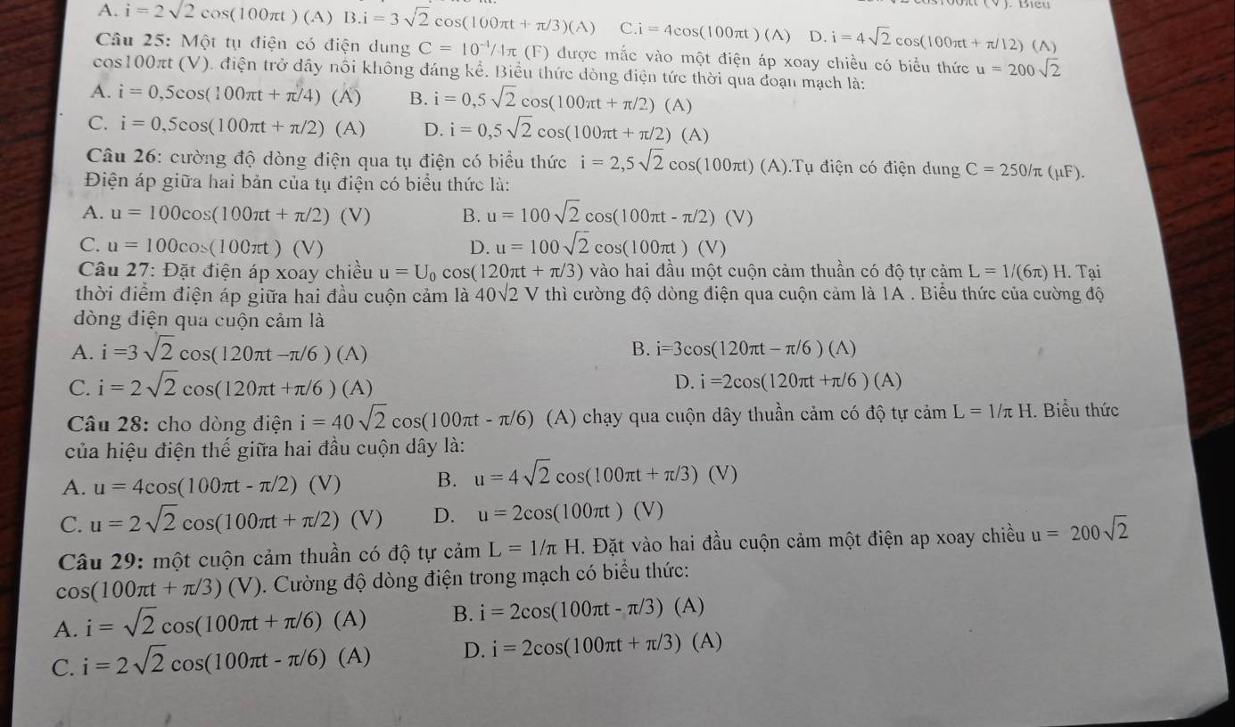 A. i=2sqrt(2)cos (100π t)(A)B.i=3sqrt(2)cos (100π t+π /3)(A)C.i=4cos (100π t)(A)D.i=4sqrt(2)cos (100π t+π /12)(A)
Câu 25: Một tụ điện có điện dung C=10^(-1)/4π (F) được mắc vào một điện áp xoay chiều có biểu thức u=200sqrt(2)
cos100πt (V). điện trở dây nổi không đáng kể. Biểu thức dòng điện tức thời qua đoạn mạch là:
A. i=0,5cos (100π t+π /4)(A) B. i=0,5sqrt(2)cos (100π t+π /2)(A)
C. i=0,5cos (100π t+π /2)(A) D. i=0,5sqrt(2)cos (100π t+π /2) (A)
Câu 26: cường độ dòng điện qua tụ điện có biểu thức i=2,5sqrt(2)cos (100π t)(A).T Tụ điện có điện dung C=250/π (mu F).
Điện áp giữa hai bản của tụ điện có biểu thức là:
A. u=100cos (100π t+π /2)(V) B. u=100sqrt(2)cos (100π t-π /2)(V)
C. u=100cos (100π t)(V) D. u=100sqrt(2)cos (100π t)(V)
Câu 27: Đặt điện áp xoay chiều u=U_0cos (120π t+π /3) vào hai đầu một cuộn cảm thuần có dhat otycdot amL=1/(6π )H. Tại
thời điểm điện áp giữa hai đầu cuộn cảm là 40sqrt(2)V thì cường độ dòng điện qua cuộn cảm là 1A . Biểu thức của cường độ
dòng điện qua cuộn cảm là
A. i=3sqrt(2)cos (120π t-π /6)(A) B. i=3cos (120π t-π /6)(A)
C. i=2sqrt(2)cos (120π t+π /6)(A) D. i=2cos (120π t+π /6)(A)
Câu 28: cho dòng điện i=40sqrt(2)cos (100π t-π /6) (A) chạy qua cuộn dây thuần cảm có độ tự camL=1/π H. Biểu thức
của hiệu điện thế giữa hai đầu cuộn dây là:
A. u=4cos (100π t-π /2) (V)
B. u=4sqrt(2)cos (100π t+π /3)(V)
C. u=2sqrt(2)cos (100π t+π /2)(V) D. u=2cos (100π t)(V)
Câu 29: một cuộn cảm thuần có độ tự cảm L=1/π H. Đặt vào hai đầu cuộn cảm một điện ap xoay chiều u=200sqrt(2)
cos (100π t+π /3)(V) 1. Cường độ dòng điện trong mạch có biểu thức:
A. i=sqrt(2)cos (100π t+π /6)(A) B. i=2cos (100π t-π /3)(A)
C. i=2sqrt(2)cos (100π t-π /6)(A) D. i=2cos (100π t+π /3)(A)