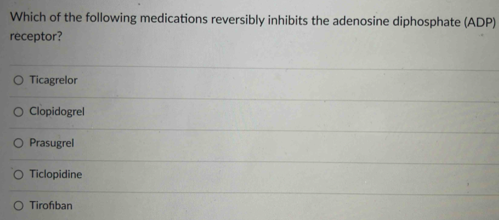 Which of the following medications reversibly inhibits the adenosine diphosphate (ADP)
receptor?
Ticagrelor
ClopidogreI
Prasugrel
Ticlopidine
Tirofiban