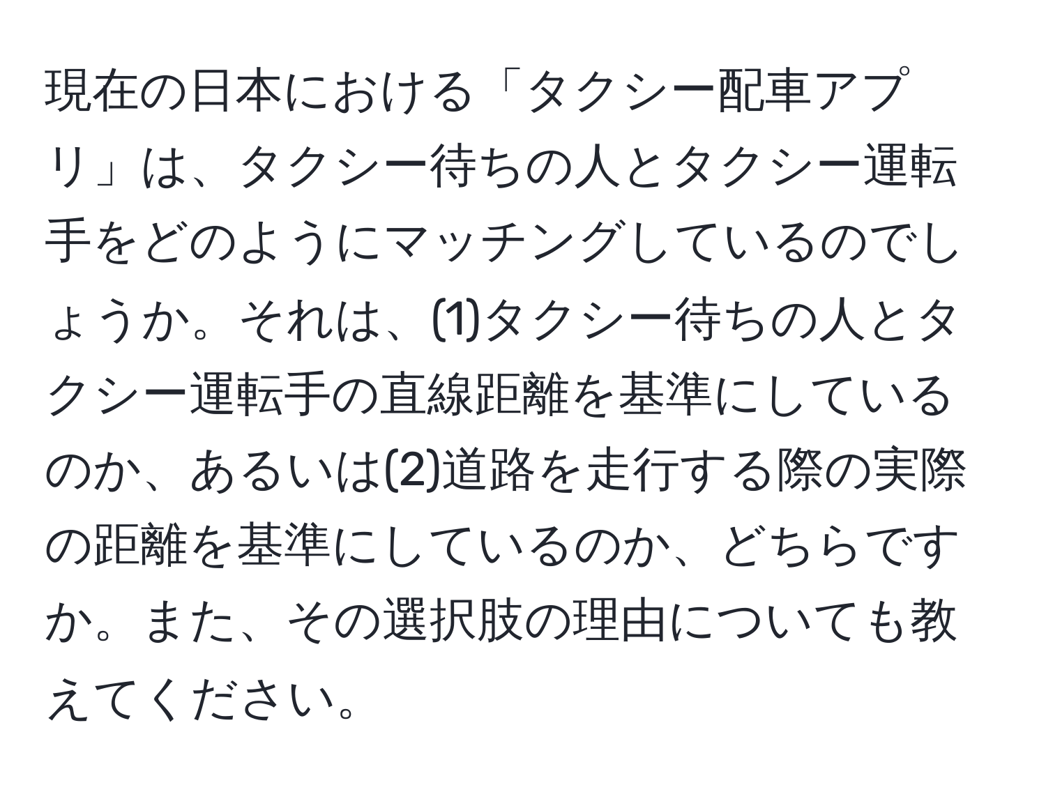 現在の日本における「タクシー配車アプリ」は、タクシー待ちの人とタクシー運転手をどのようにマッチングしているのでしょうか。それは、(1)タクシー待ちの人とタクシー運転手の直線距離を基準にしているのか、あるいは(2)道路を走行する際の実際の距離を基準にしているのか、どちらですか。また、その選択肢の理由についても教えてください。